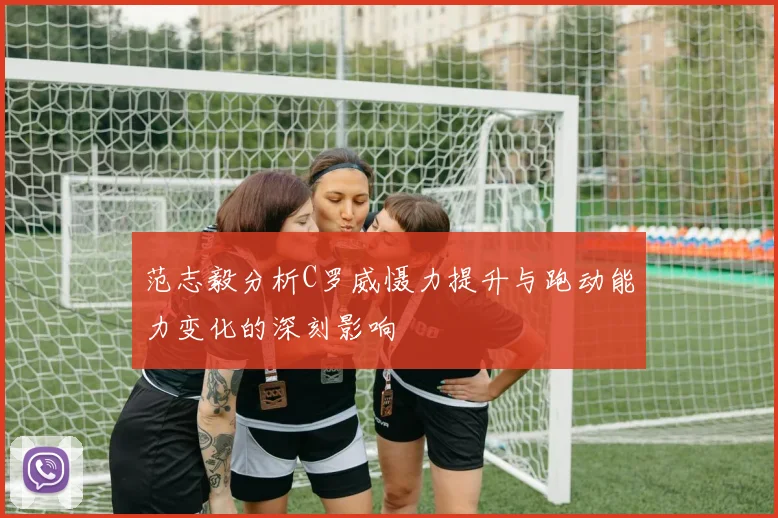 范志毅分析C罗威慑力提升与跑动能力变化的深刻影响