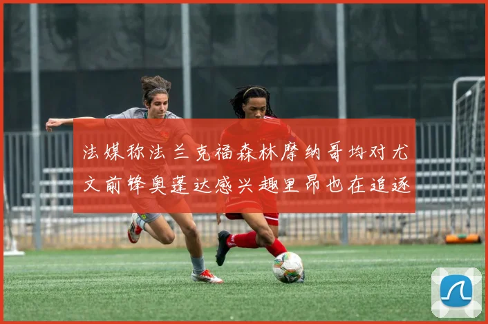 法媒称法兰克福森林摩纳哥均对尤文前锋奥蓬达感兴趣里昂也在追逐他