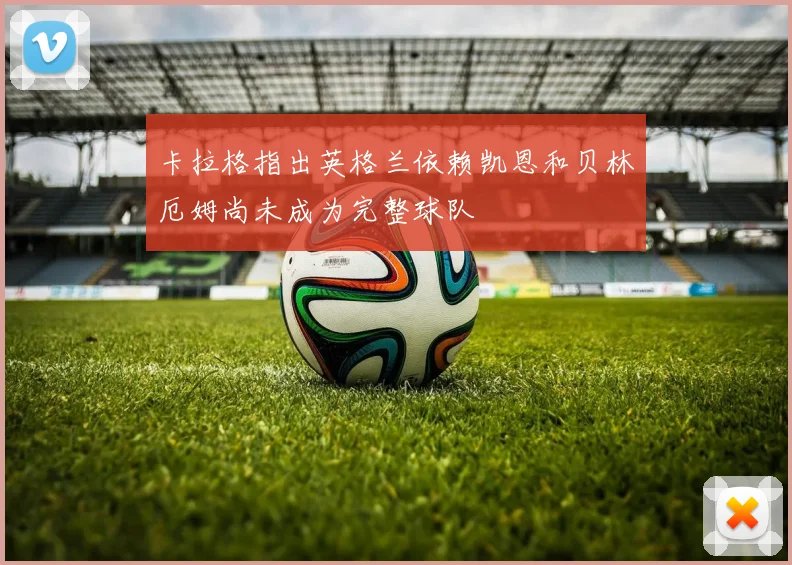 卡拉格指出英格兰依赖凯恩和贝林厄姆尚未成为完整球队