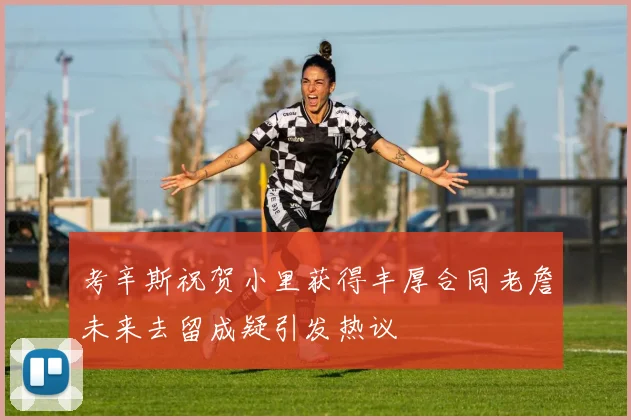 考辛斯祝贺小里获得丰厚合同老詹未来去留成疑引发热议