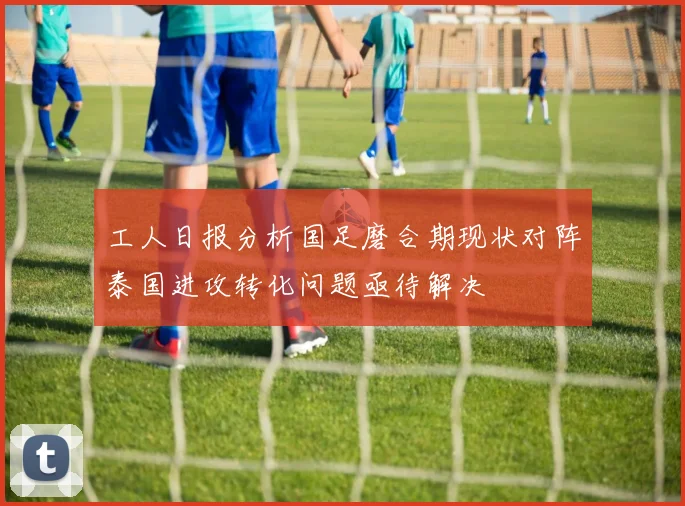 工人日报分析国足磨合期现状对阵泰国进攻转化问题亟待解决