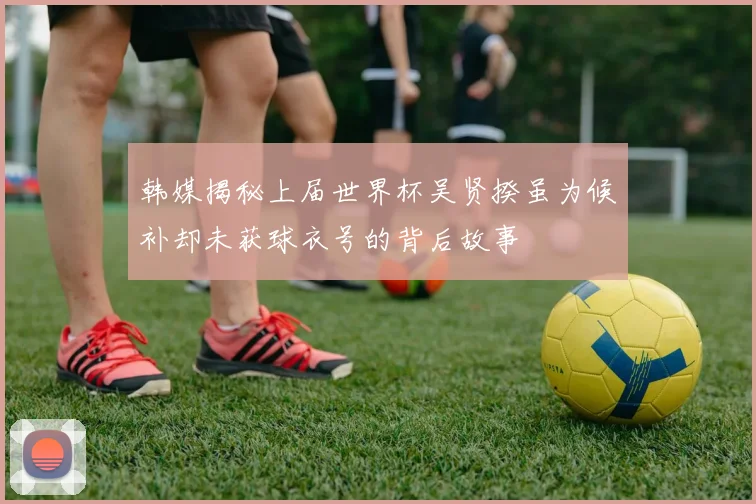 韩媒揭秘上届世界杯吴贤揆虽为候补却未获球衣号的背后故事