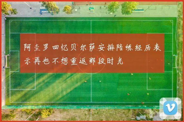 阿圭罗回忆贝尔萨安排陪练经历表示再也不想重返那段时光