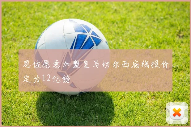 恩佐愿意加盟皇马切尔西底线报价定为12亿镑
