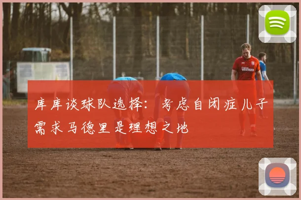 库库谈球队选择：考虑自闭症儿子需求马德里是理想之地