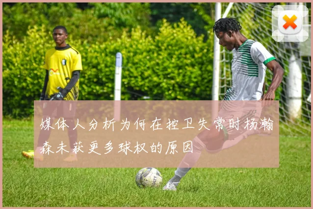 媒体人分析为何在控卫失常时杨瀚森未获更多球权的原因
