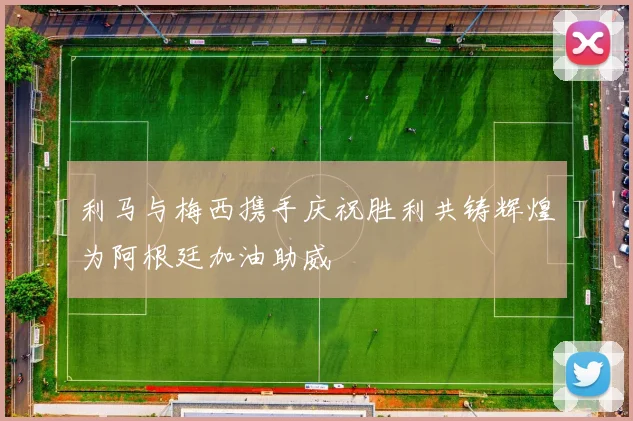 利马与梅西携手庆祝胜利共铸辉煌为阿根廷加油助威