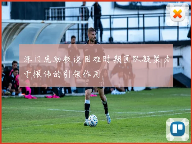 津门虎助教谈困难时期团队凝聚力于根伟的引领作用