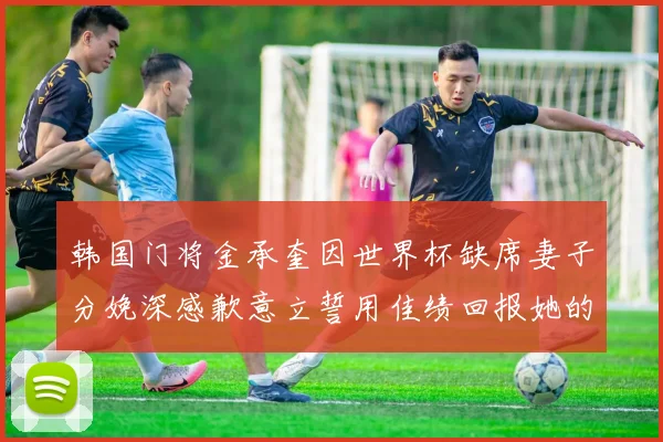 韩国门将金承奎因世界杯缺席妻子分娩深感歉意立誓用佳绩回报她的支持与爱